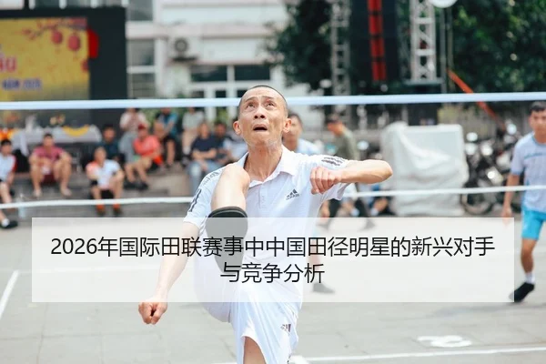2026年国际田联赛事中中国田径明星的新兴对手与竞争分析