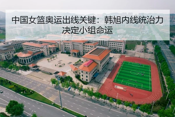 中国女篮奥运出线关键：韩旭内线统治力决定小组命运