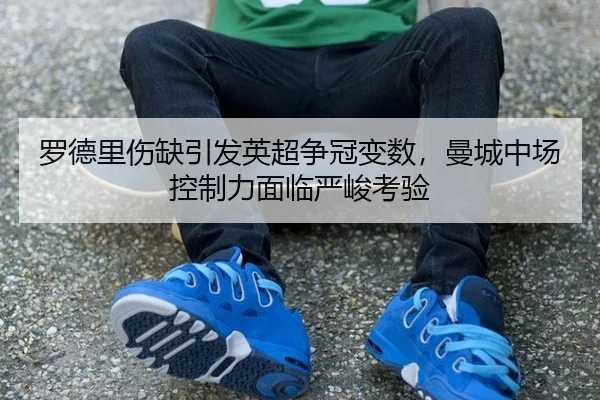 罗德里伤缺引发英超争冠变数，曼城中场控制力面临严峻考验
