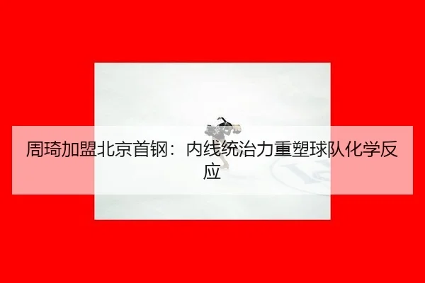 周琦加盟北京首钢：内线统治力重塑球队化学反应